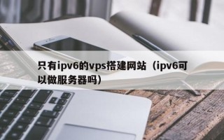 上杭只有ipv6的vps搭建网站（ipv6可以做服务器吗）
